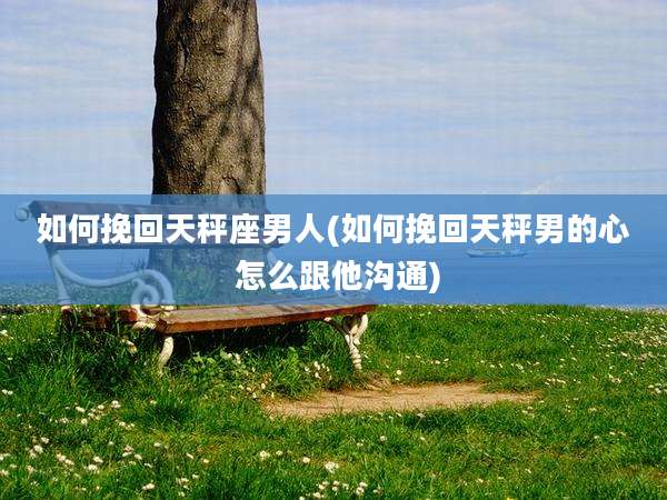 如何挽回天秤座男人(如何挽回天秤男的心 怎么跟他沟通)