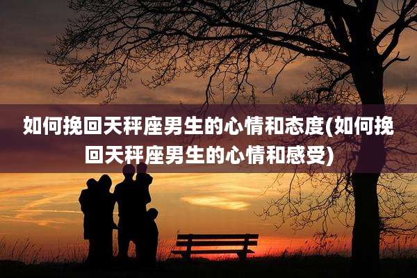 如何挽回天秤座男生的心情和态度(如何挽回天秤座男生的心情和感受)