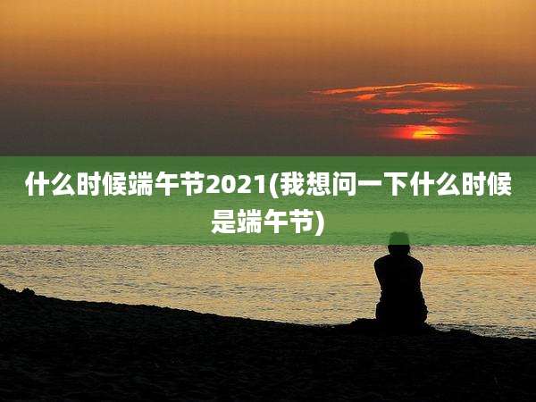 什么时候端午节2021(我想问一下什么时候是端午节)