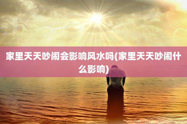 家里天天吵闹会影响风水吗(家里天天吵闹什么影响)