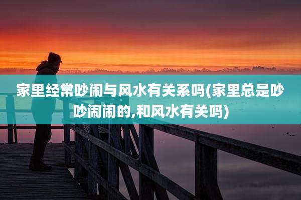 家里经常吵闹与风水有关系吗(家里总是吵吵闹闹的,和风水有关吗)