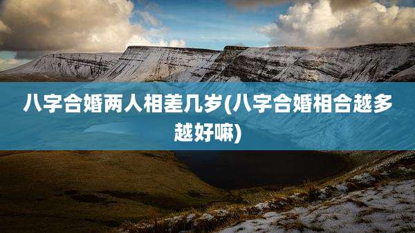 八字合婚两人相差几岁(八字合婚相合越多越好嘛)