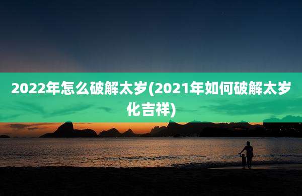 2022年怎么破解太岁(2021年如何破解太岁化吉祥)