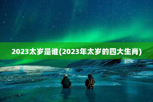 2023太岁是谁(2023年太岁的四大生肖)