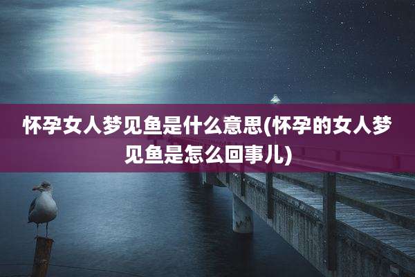 怀孕女人梦见鱼是什么意思(怀孕的女人梦见鱼是怎么回事儿)