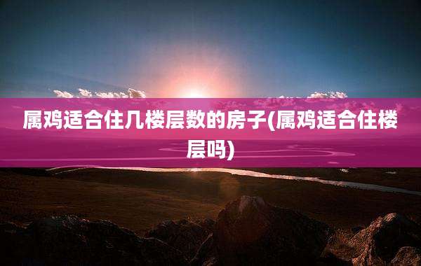 属鸡适合住几楼层数的房子(属鸡适合住楼层吗)
