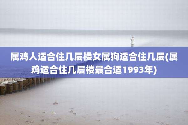 属鸡人适合住几层楼女属狗适合住几层(属鸡适合住几层楼最合适1993年)