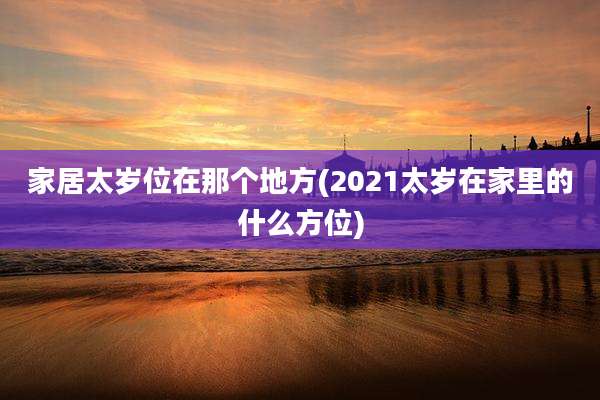 家居太岁位在那个地方(2021太岁在家里的什么方位)