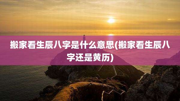 搬家看生辰八字是什么意思(搬家看生辰八字还是黄历)