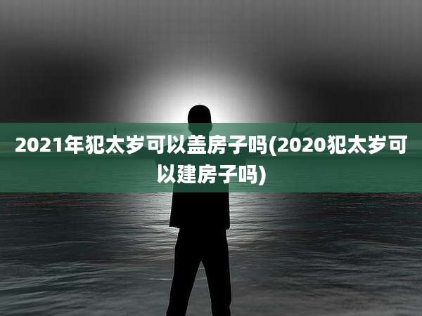 2021年犯太岁可以盖房子吗(2020犯太岁可以建房子吗)