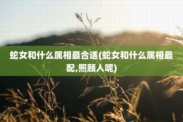 蛇女和什么属相最合适(蛇女和什么属相最配,照顾人呢)