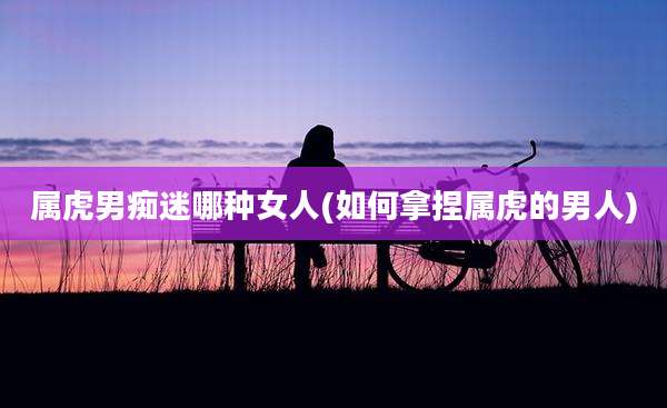 属虎男痴迷哪种女人(如何拿捏属虎的男人)