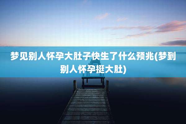 梦见别人怀孕大肚子快生了什么预兆(梦到别人怀孕挺大肚)