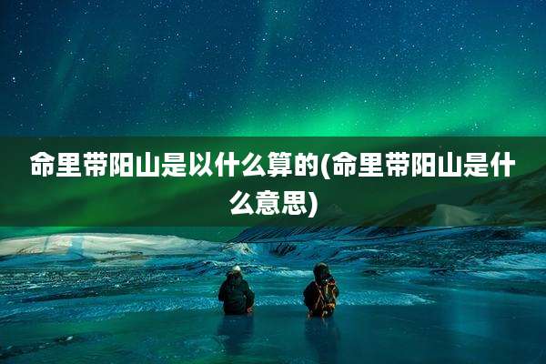 命里带阳山是以什么算的(命里带阳山是什么意思)