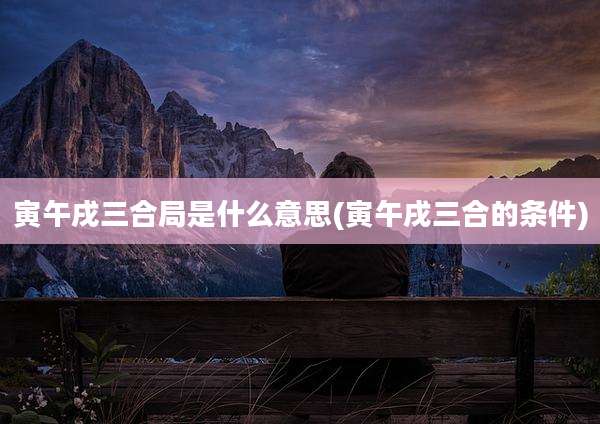寅午戌三合局是什么意思(寅午戌三合的条件)