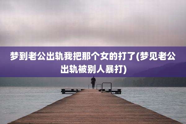 梦到老公出轨我把那个女的打了(梦见老公出轨被别人暴打)
