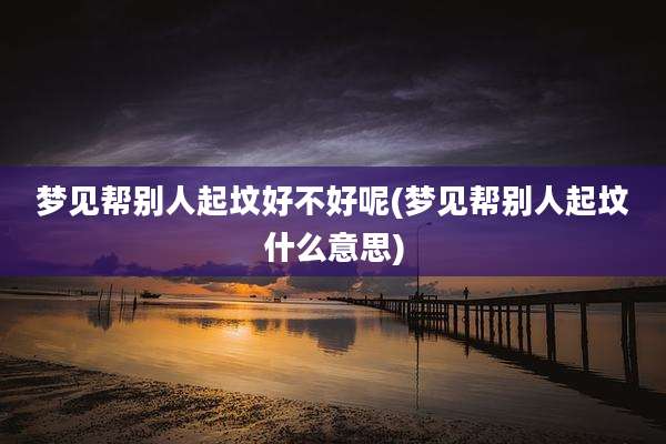 梦见帮别人起坟好不好呢(梦见帮别人起坟什么意思)