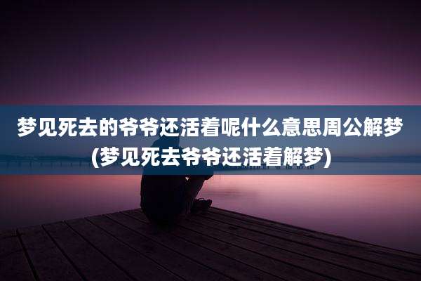 梦见死去的爷爷还活着呢什么意思周公解梦(梦见死去爷爷还活着解梦)