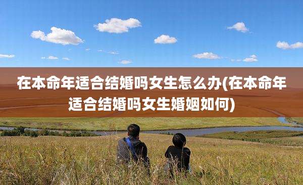 在本命年适合结婚吗女生怎么办(在本命年适合结婚吗女生婚姻如何)