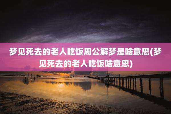 梦见死去的老人吃饭周公解梦是啥意思(梦见死去的老人吃饭啥意思)