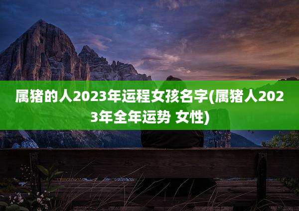 属猪的人2023年运程女孩名字(属猪人2023年全年运势 女性)