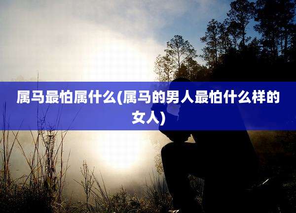 属马最怕属什么(属马的男人最怕什么样的女人)