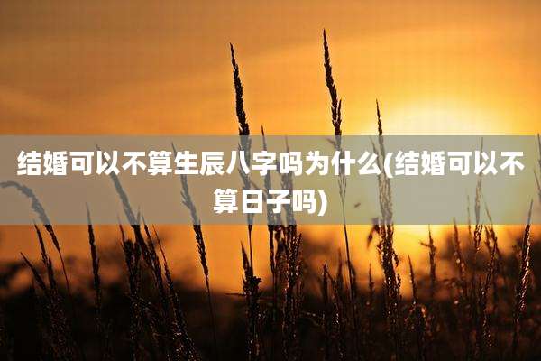 结婚可以不算生辰八字吗为什么(结婚可以不算日子吗)