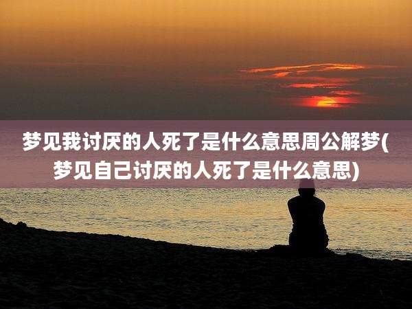 梦见我讨厌的人死了是什么意思周公解梦(梦见自己讨厌的人死了是什么意思)