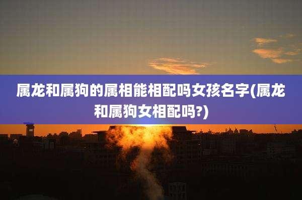 属龙和属狗的属相能相配吗女孩名字(属龙和属狗女相配吗?)