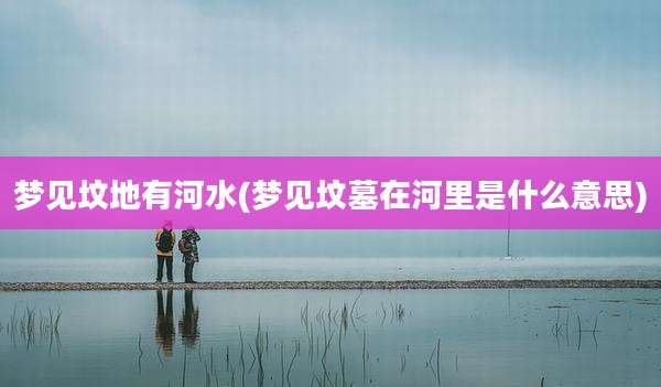梦见坟地有河水(梦见坟墓在河里是什么意思)