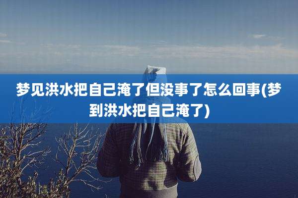 梦见洪水把自己淹了但没事了怎么回事(梦到洪水把自己淹了)