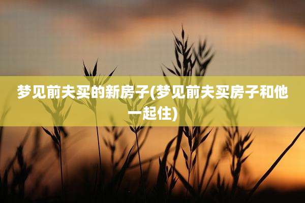 梦见前夫买的新房子(梦见前夫买房子和他一起住)
