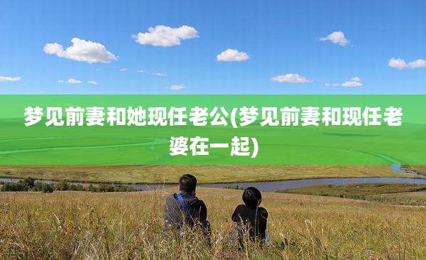 梦见前妻和她现任老公(梦见前妻和现任老婆在一起)