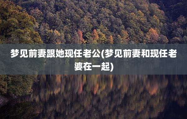 梦见前妻跟她现任老公(梦见前妻和现任老婆在一起)