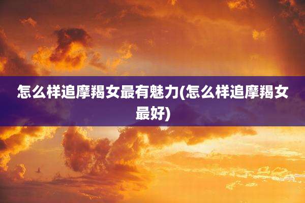 怎么样追摩羯女最有魅力(怎么样追摩羯女最好)