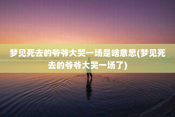 梦见死去的爷爷大哭一场是啥意思(梦见死去的爷爷大哭一场了)