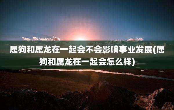 属狗和属龙在一起会不会影响事业发展(属狗和属龙在一起会怎么样)