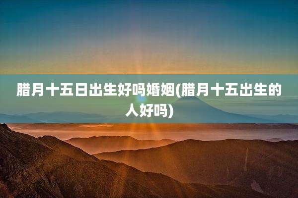 腊月十五日出生好吗婚姻(腊月十五出生的人好吗)