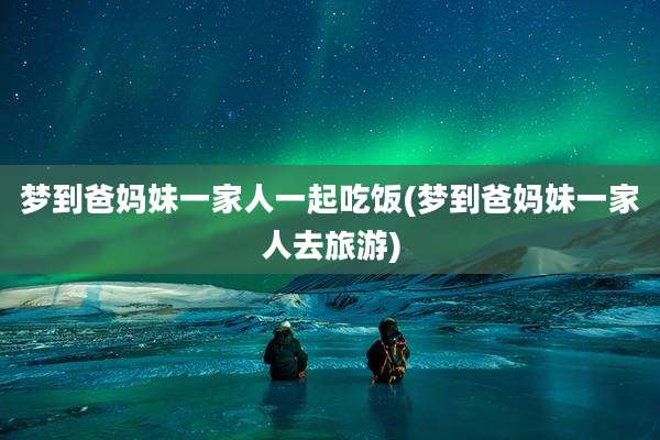 梦到爸妈妹一家人一起吃饭(梦到爸妈妹一家人去旅游)