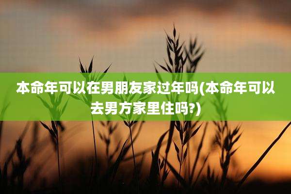 本命年可以在男朋友家过年吗(本命年可以去男方家里住吗?)