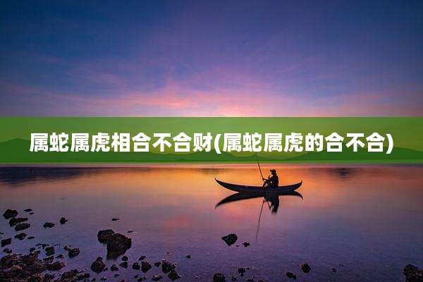 属蛇属虎相合不合财(属蛇属虎的合不合)