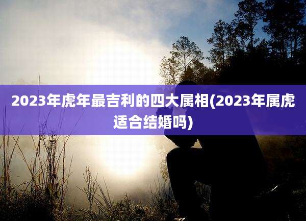 2023年虎年最吉利的四大属相(2023年属虎适合结婚吗)