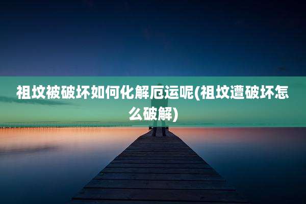 祖坟被破坏如何化解厄运呢(祖坟遭破坏怎么破解)