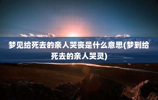 梦见给死去的亲人哭丧是什么意思(梦到给死去的亲人哭灵)
