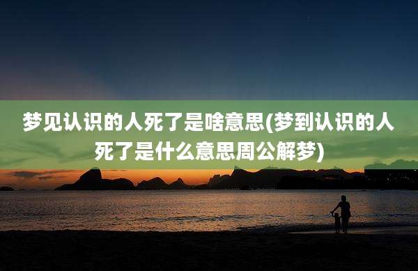 梦见认识的人死了是啥意思(梦到认识的人死了是什么意思周公解梦)