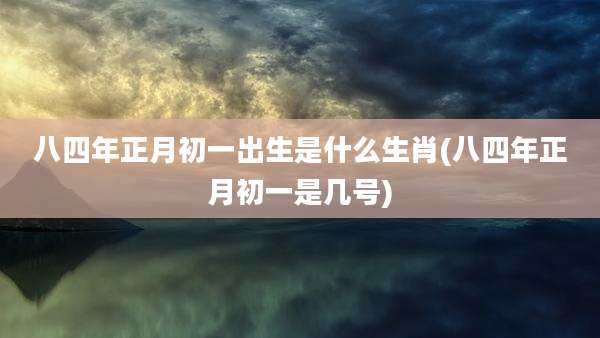 八四年正月初一出生是什么生肖(八四年正月初一是几号)