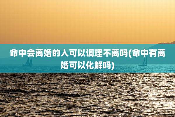 命中会离婚的人可以调理不离吗(命中有离婚可以化解吗)