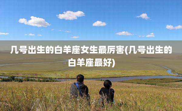 几号出生的白羊座女生最厉害(几号出生的白羊座最好)