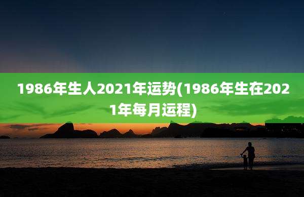 1986年生人2021年运势(1986年生在2021年每月运程)