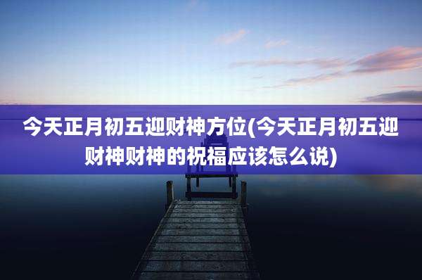今天正月初五迎财神方位(今天正月初五迎财神财神的祝福应该怎么说)
